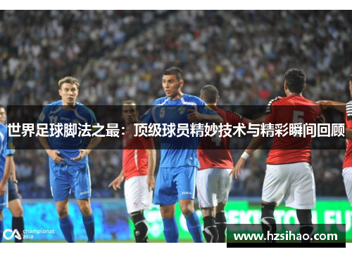 世界足球脚法之最：顶级球员精妙技术与精彩瞬间回顾