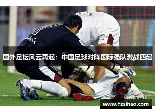 国外足坛风云再起：中国足球对阵国际强队激战四起