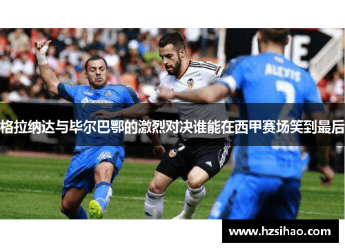 格拉纳达与毕尔巴鄂的激烈对决谁能在西甲赛场笑到最后