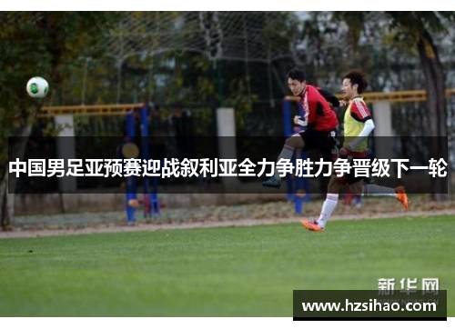 中国男足亚预赛迎战叙利亚全力争胜力争晋级下一轮