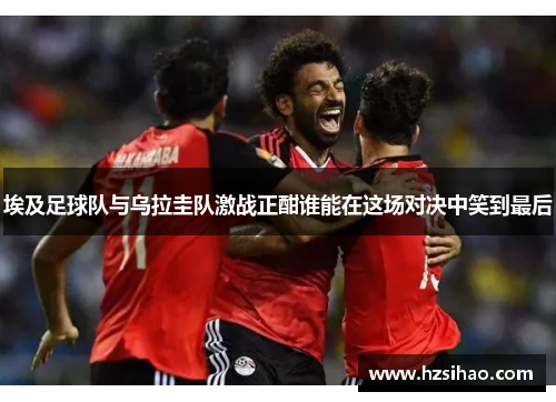 埃及足球队与乌拉圭队激战正酣谁能在这场对决中笑到最后